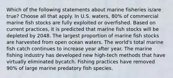 Which of the following statements about marine fisheries is/are true? Choose all that apply. In U.S. waters, 80% of commercial marine fish stocks are fully exploited or overfished. Based on current practices, it is predicted that marine fish stocks will be depleted by 2048. The largest proportion of marine fish stocks are harvested from open ocean waters. The world's total marine fish catch continues to increase year after year. The marine fishing industry has developed new high-tech methods that have virtually eliminated bycatch. Fishing practices have removed 90% of large marine predatory fish species.