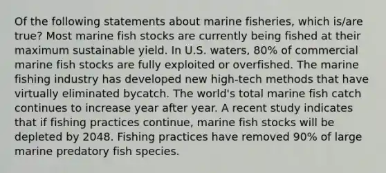 Of the following statements about marine fisheries, which is/are true? Most marine fish stocks are currently being fished at their maximum sustainable yield. In U.S. waters, 80% of commercial marine fish stocks are fully exploited or overfished. The marine fishing industry has developed new high-tech methods that have virtually eliminated bycatch. The world's total marine fish catch continues to increase year after year. A recent study indicates that if fishing practices continue, marine fish stocks will be depleted by 2048. Fishing practices have removed 90% of large marine predatory fish species.