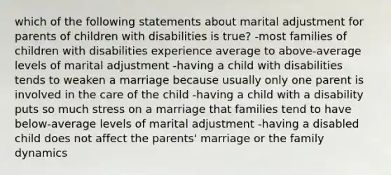 which of the following statements about marital adjustment for parents of children with disabilities is true? -most families of children with disabilities experience average to above-average levels of marital adjustment -having a child with disabilities tends to weaken a marriage because usually only one parent is involved in the care of the child -having a child with a disability puts so much stress on a marriage that families tend to have below-average levels of marital adjustment -having a disabled child does not affect the parents' marriage or the family dynamics