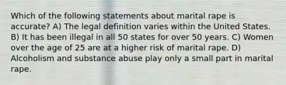 Which of the following statements about marital rape is accurate? A) The legal definition varies within the United States. B) It has been illegal in all 50 states for over 50 years. C) Women over the age of 25 are at a higher risk of marital rape. D) Alcoholism and substance abuse play only a small part in marital rape.