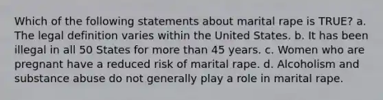 Which of the following statements about marital rape is TRUE? a. The legal definition varies within the United States. b. It has been illegal in all 50 States for more than 45 years. c. Women who are pregnant have a reduced risk of marital rape. d. Alcoholism and substance abuse do not generally play a role in marital rape.