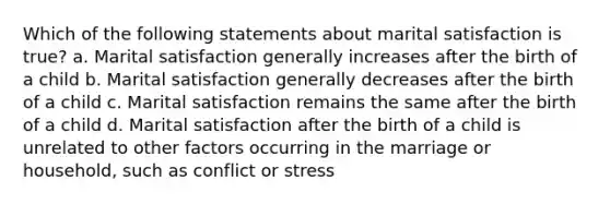 Which of the following statements about marital satisfaction is true? a. Marital satisfaction generally increases after the birth of a child b. Marital satisfaction generally decreases after the birth of a child c. Marital satisfaction remains the same after the birth of a child d. Marital satisfaction after the birth of a child is unrelated to other factors occurring in the marriage or household, such as conflict or stress