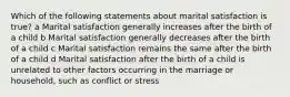 Which of the following statements about marital satisfaction is true? a Marital satisfaction generally increases after the birth of a child b Marital satisfaction generally decreases after the birth of a child c Marital satisfaction remains the same after the birth of a child d Marital satisfaction after the birth of a child is unrelated to other factors occurring in the marriage or household, such as conflict or stress