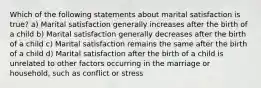 Which of the following statements about marital satisfaction is true? a) Marital satisfaction generally increases after the birth of a child b) Marital satisfaction generally decreases after the birth of a child c) Marital satisfaction remains the same after the birth of a child d) Marital satisfaction after the birth of a child is unrelated to other factors occurring in the marriage or household, such as conflict or stress