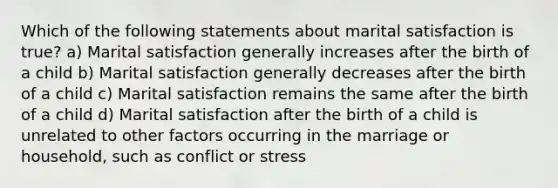 Which of the following statements about marital satisfaction is true? a) Marital satisfaction generally increases after the birth of a child b) Marital satisfaction generally decreases after the birth of a child c) Marital satisfaction remains the same after the birth of a child d) Marital satisfaction after the birth of a child is unrelated to other factors occurring in the marriage or household, such as conflict or stress