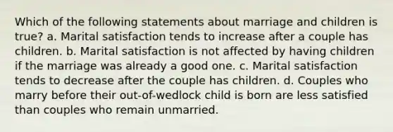 Which of the following statements about marriage and children is true? a. Marital satisfaction tends to increase after a couple has children. b. Marital satisfaction is not affected by having children if the marriage was already a good one. c. Marital satisfaction tends to decrease after the couple has children. d. Couples who marry before their out-of-wedlock child is born are less satisfied than couples who remain unmarried.