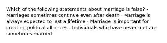 Which of the following statements about marriage is false? - Marriages sometimes continue even after death - Marriage is always expected to last a lifetime - Marriage is important for creating political alliances - Individuals who have never met are sometimes married