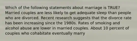 Which of the following statements about marriage is TRUE? Married couples are less likely to get adequate sleep than people who are divorced. Recent research suggests that the divorce rate has been increasing since the 1980s. Rates of smoking and alcohol abuse are lower in married couples. About 10 percent of couples who cohabitate eventually marry