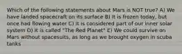 Which of the following statements about Mars is NOT true? A) We have landed spacecraft on its surface B) It is frozen today, but once had flowing water C) It is considered part of our inner solar system D) It is called "The Red Planet" E) We could survive on Mars without spacesuits, as long as we brought oxygen in scuba tanks