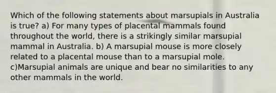 Which of the following statements about marsupials in Australia is true? a) For many types of placental mammals found throughout the world, there is a strikingly similar marsupial mammal in Australia. b) A marsupial mouse is more closely related to a placental mouse than to a marsupial mole. c)Marsupial animals are unique and bear no similarities to any other mammals in the world.