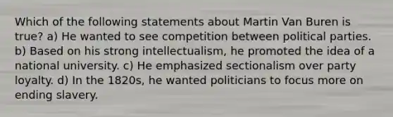 Which of the following statements about Martin Van Buren is true? a) He wanted to see competition between political parties. b) Based on his strong intellectualism, he promoted the idea of a national university. c) He emphasized sectionalism over party loyalty. d) In the 1820s, he wanted politicians to focus more on ending slavery.