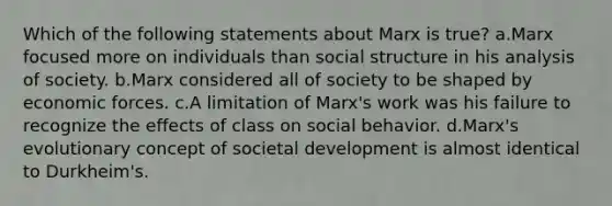 Which of the following statements about Marx is true? a.Marx focused more on individuals than social structure in his analysis of society. b.Marx considered all of society to be shaped by economic forces. c.A limitation of Marx's work was his failure to recognize the effects of class on social behavior. d.Marx's evolutionary concept of societal development is almost identical to Durkheim's.