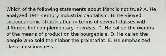 Which of the following statements about Marx is not true? A. He analyzed 19th-century industrial capitalism. B. He viewed socioeconomic stratification in terms of several classes with different but complementary interests. C. He called the owners of the means of production the bourgeoisie. D. He called the people who sold their labor the proletariat. E. He emphasized class consciousness.