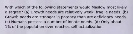 With which of the following statements would Maslow most likely disagree? (a) Growth needs are relatively weak, fragile needs. (b) Growth needs are stronger in potency than are deficiency needs. (c) Humans possess a number of innate needs. (d) Only about 1% of the population ever reaches self-actualization