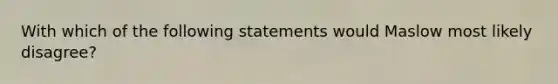 With which of the following statements would Maslow most likely disagree?