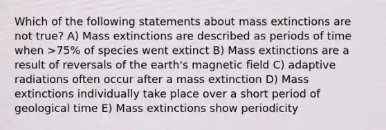 Which of the following statements about mass extinctions are not true? A) Mass extinctions are described as periods of time when >75% of species went extinct B) Mass extinctions are a result of reversals of the earth's magnetic field C) adaptive radiations often occur after a mass extinction D) Mass extinctions individually take place over a short period of geological time E) Mass extinctions show periodicity