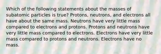 Which of the following statements about the masses of <a href='https://www.questionai.com/knowledge/kEPDFoKa0c-subatomic-particles' class='anchor-knowledge'>subatomic particles</a> is true? Protons, neutrons, and electrons all have about the same mass. Neutrons have very little mass compared to electrons and protons. Protons and neutrons have very little mass compared to electrons. Electrons have very little mass compared to protons and neutrons. Electrons have no mass.