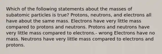 Which of the following statements about the masses of subatomic particles is true? Protons, neutrons, and electrons all have about the same mass. Electrons have very little mass compared to protons and neutrons. Protons and neutrons have very little mass compared to electrons.- wrong Electrons have no mass. Neutrons have very little mass compared to electrons and protons.