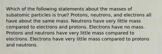 Which of the following statements about the masses of subatomic particles is true? Protons, neutrons, and electrons all have about the same mass. Neutrons have very little mass compared to electrons and protons. Electrons have no mass. Protons and neutrons have very little mass compared to electrons. Electrons have very little mass compared to protons and neutrons.