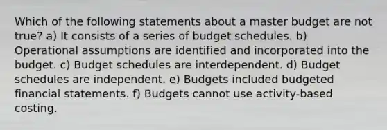 Which of the following statements about a master budget are not true? a) It consists of a series of budget schedules. b) Operational assumptions are identified and incorporated into the budget. c) Budget schedules are interdependent. d) Budget schedules are independent. e) Budgets included budgeted <a href='https://www.questionai.com/knowledge/kFBJaQCz4b-financial-statements' class='anchor-knowledge'>financial statements</a>. f) Budgets cannot use activity-based costing.