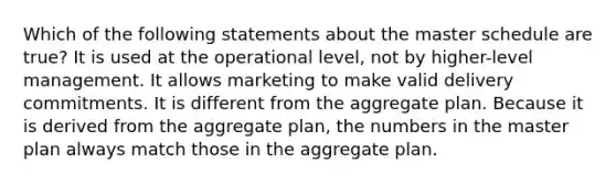 Which of the following statements about the master schedule are true? It is used at the operational level, not by higher-level management. It allows marketing to make valid delivery commitments. It is different from the aggregate plan. Because it is derived from the aggregate plan, the numbers in the master plan always match those in the aggregate plan.