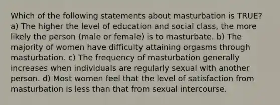 Which of the following statements about masturbation is TRUE? a) The higher the level of education and social class, the more likely the person (male or female) is to masturbate. b) The majority of women have difficulty attaining orgasms through masturbation. c) The frequency of masturbation generally increases when individuals are regularly sexual with another person. d) Most women feel that the level of satisfaction from masturbation is less than that from sexual intercourse.