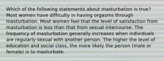 Which of the following statements about masturbation is true? Most women have difficulty in having orgasms through masturbation. Most women feel that the level of satisfaction from masturbation is less than that from sexual intercourse. The frequency of masturbation generally increases when individuals are regularly sexual with another person. The higher the level of education and social class, the more likely the person (male or female) is to masturbate.