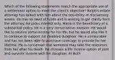 Which of the following statements match the appropriate use of a settlement option to meet the client's objective? Ralph's estate attorney has talked with him about the possibility of disclaiming assets. He has no need of funds and is waiting to get clarity from the attorney. He picks interest only. Mario is the beneficiary of a substantial policy. He is a very conservative investor. He would like to receive some income for his life, but he would also like it to continue to support his disabled duaghter. He is uninsurable and has not been able to purchase coverage to provide for her lifetime. He is concerned that someone may take the resources from her after his death. He chooses a life income option of joint and survivor income with his daughter. A) Both