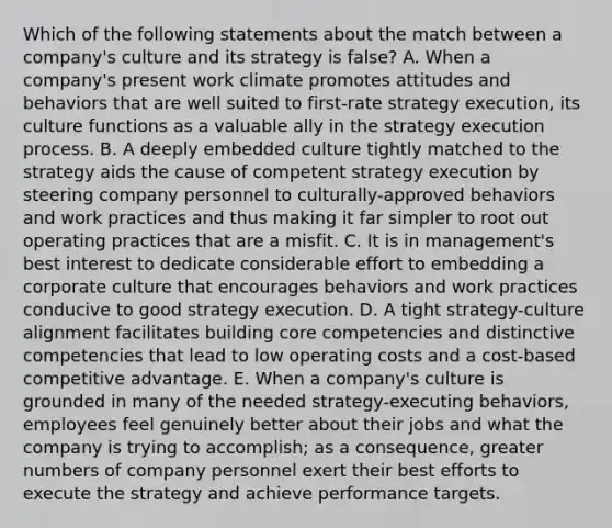 Which of the following statements about the match between a company's culture and its strategy is false? A. When a company's present work climate promotes attitudes and behaviors that are well suited to first-rate strategy execution, its culture functions as a valuable ally in the strategy execution process. B. A deeply embedded culture tightly matched to the strategy aids the cause of competent strategy execution by steering company personnel to culturally-approved behaviors and work practices and thus making it far simpler to root out operating practices that are a misfit. C. It is in management's best interest to dedicate considerable effort to embedding a corporate culture that encourages behaviors and work practices conducive to good strategy execution. D. A tight strategy-culture alignment facilitates building core competencies and distinctive competencies that lead to low operating costs and a cost-based competitive advantage. E. When a company's culture is grounded in many of the needed strategy-executing behaviors, employees feel genuinely better about their jobs and what the company is trying to accomplish; as a consequence, greater numbers of company personnel exert their best efforts to execute the strategy and achieve performance targets.