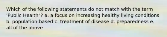 Which of the following statements do not match with the term 'Public Health"? a. a focus on increasing healthy living conditions b. population-based c. treatment of disease d. preparedness e. all of the above