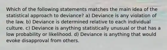 Which of the following statements matches the main idea of the statistical approach to deviance? a) Deviance is any violation of the law. b) Deviance is determined relative to each individual culture. c) Deviance is anything statistically unusual or that has a low probability or likelihood. d) Deviance is anything that would evoke disapproval from others.