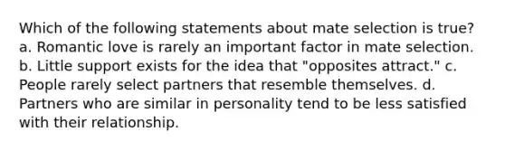 Which of the following statements about mate selection is true? a. Romantic love is rarely an important factor in mate selection. b. Little support exists for the idea that "opposites attract." c. People rarely select partners that resemble themselves. d. Partners who are similar in personality tend to be less satisfied with their relationship.