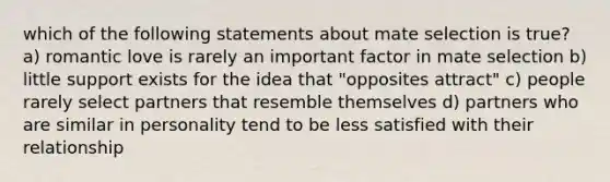 which of the following statements about mate selection is true? a) romantic love is rarely an important factor in mate selection b) little support exists for the idea that "opposites attract" c) people rarely select partners that resemble themselves d) partners who are similar in personality tend to be less satisfied with their relationship