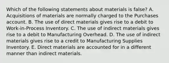 Which of the following statements about materials is false? A. Acquisitions of materials are normally charged to the Purchases account. B. The use of direct materials gives rise to a debit to Work-in-Process Inventory. C. The use of indirect materials gives rise to a debit to Manufacturing Overhead. D. The use of indirect materials gives rise to a credit to Manufacturing Supplies Inventory. E. Direct materials are accounted for in a different manner than indirect materials.