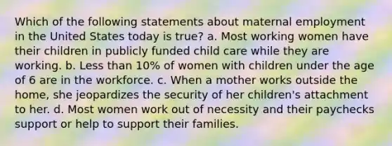 Which of the following statements about maternal employment in the United States today is true? a. Most working women have their children in publicly funded child care while they are working. b. Less than 10% of women with children under the age of 6 are in the workforce. c. When a mother works outside the home, she jeopardizes the security of her children's attachment to her. d. Most women work out of necessity and their paychecks support or help to support their families.