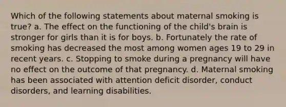 Which of the following statements about maternal smoking is true? a. The effect on the functioning of the child's brain is stronger for girls than it is for boys. b. Fortunately the rate of smoking has decreased the most among women ages 19 to 29 in recent years. c. Stopping to smoke during a pregnancy will have no effect on the outcome of that pregnancy. d. Maternal smoking has been associated with attention deficit disorder, conduct disorders, and learning disabilities.