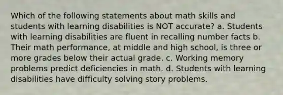 Which of the following statements about math skills and students with learning disabilities is NOT accurate? a. Students with learning disabilities are fluent in recalling number facts b. Their math performance, at middle and high school, is three or more grades below their actual grade. c. Working memory problems predict deficiencies in math. d. Students with learning disabilities have difficulty solving story problems.