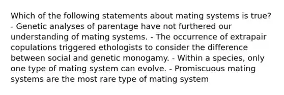 Which of the following statements about mating systems is true? - Genetic analyses of parentage have not furthered our understanding of mating systems. - The occurrence of extrapair copulations triggered ethologists to consider the difference between social and genetic monogamy. - Within a species, only one type of mating system can evolve. - Promiscuous mating systems are the most rare type of mating system