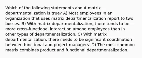 Which of the following statements about matrix departmentalization is true? A) Most employees in an organization that uses matrix departmentalization report to two bosses. B) With matrix departmentalization, there tends to be more cross-functional interaction among employees than in other types of departmentalization. C) With matrix departmentalization, there needs to be significant coordination between functional and project managers. D) The most common matrix combines product and functional departmentalization.