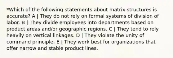 *Which of the following statements about matrix structures is accurate? A | They do not rely on formal systems of division of labor. B | They divide employees into departments based on product areas and/or geographic regions. C | They tend to rely heavily on vertical linkages. D | They violate the unity of command principle. E | They work best for organizations that offer narrow and stable product lines.