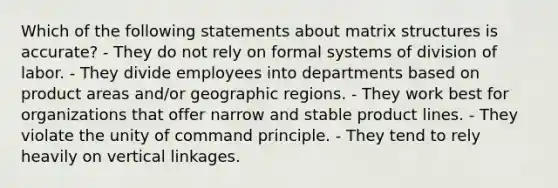 Which of the following statements about matrix structures is accurate? - They do not rely on formal systems of division of labor. - They divide employees into departments based on product areas and/or geographic regions. - They work best for organizations that offer narrow and stable product lines. - They violate the unity of command principle. - They tend to rely heavily on vertical linkages.