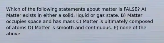 Which of the following statements about matter is FALSE? A) Matter exists in either a solid, liquid or gas state. B) Matter occupies space and has mass C) Matter is ultimately composed of atoms D) Matter is smooth and continuous. E) none of the above