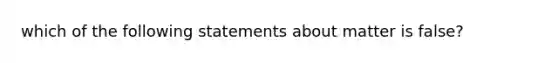 which of the following statements about matter is false?