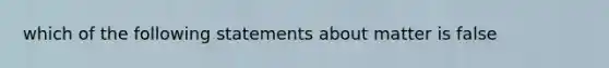 which of the following statements about matter is false