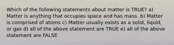 Which of the following statements about matter is TRUE? a) Matter is anything that occupies space and has mass. b) Matter is comprised of atoms c) Matter usually exists as a solid, liquid, or gas d) all of the above statement are TRUE e) all of the above statement are FALSE