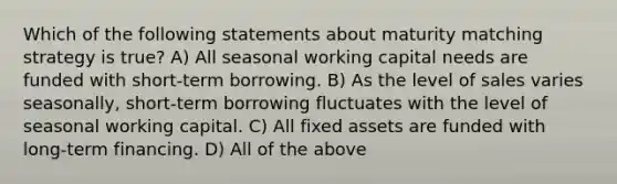 Which of the following statements about maturity matching strategy is true? A) All seasonal working capital needs are funded with short-term borrowing. B) As the level of sales varies seasonally, short-term borrowing fluctuates with the level of seasonal working capital. C) All fixed assets are funded with long-term financing. D) All of the above