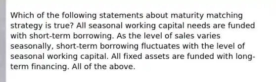 Which of the following statements about maturity matching strategy is true? All seasonal working capital needs are funded with short-term borrowing. As the level of sales varies seasonally, short-term borrowing fluctuates with the level of seasonal working capital. All fixed assets are funded with long-term financing. All of the above.