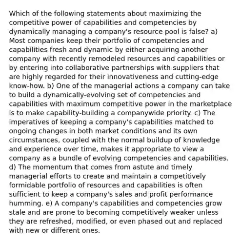 Which of the following statements about maximizing the competitive power of capabilities and competencies by dynamically managing a company's resource pool is false? a) Most companies keep their portfolio of competencies and capabilities fresh and dynamic by either acquiring another company with recently remodeled resources and capabilities or by entering into collaborative partnerships with suppliers that are highly regarded for their innovativeness and cutting-edge know-how. b) One of the managerial actions a company can take to build a dynamically-evolving set of competencies and capabilities with maximum competitive power in the marketplace is to make capability-building a companywide priority. c) The imperatives of keeping a company's capabilities matched to ongoing changes in both market conditions and its own circumstances, coupled with the normal buildup of knowledge and experience over time, makes it appropriate to view a company as a bundle of evolving competencies and capabilities. d) The momentum that comes from astute and timely managerial efforts to create and maintain a competitively formidable portfolio of resources and capabilities is often sufficient to keep a company's sales and profit performance humming. e) A company's capabilities and competencies grow stale and are prone to becoming competitively weaker unless they are refreshed, modified, or even phased out and replaced with new or different ones.