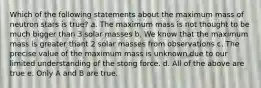 Which of the following statements about the maximum mass of neutron stars is true? a. The maximum mass is not thought to be much bigger than 3 solar masses b. We know that the maximum mass is greater thant 2 solar masses from observations c. The precise value of the maximum mass is unknown due to our limited understanding of the stong force. d. All of the above are true e. Only A and B are true.