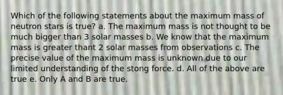 Which of the following statements about the maximum mass of neutron stars is true? a. The maximum mass is not thought to be much bigger than 3 solar masses b. We know that the maximum mass is greater thant 2 solar masses from observations c. The precise value of the maximum mass is unknown due to our limited understanding of the stong force. d. All of the above are true e. Only A and B are true.